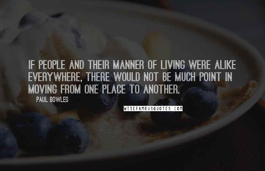 Paul Bowles Quotes: If people and their manner of living were alike everywhere, there would not be much point in moving from one place to another.