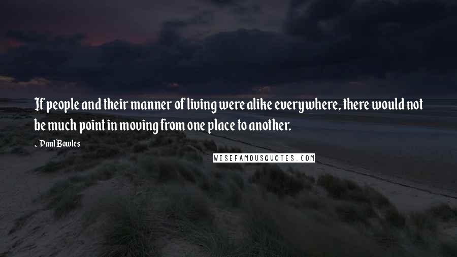 Paul Bowles Quotes: If people and their manner of living were alike everywhere, there would not be much point in moving from one place to another.