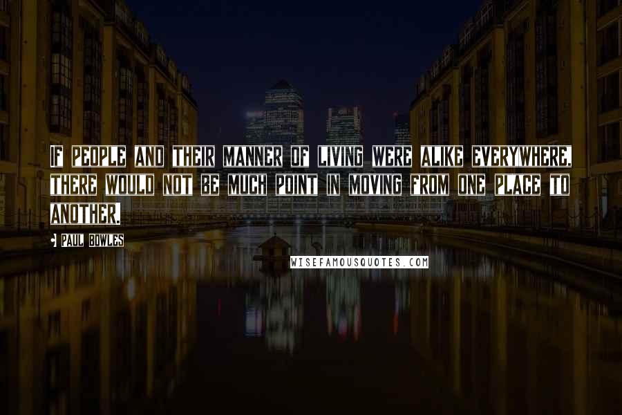 Paul Bowles Quotes: If people and their manner of living were alike everywhere, there would not be much point in moving from one place to another.