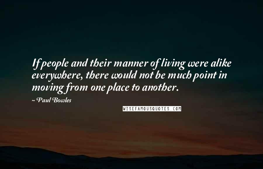 Paul Bowles Quotes: If people and their manner of living were alike everywhere, there would not be much point in moving from one place to another.