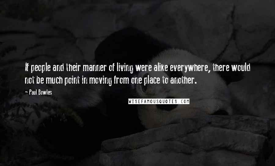 Paul Bowles Quotes: If people and their manner of living were alike everywhere, there would not be much point in moving from one place to another.