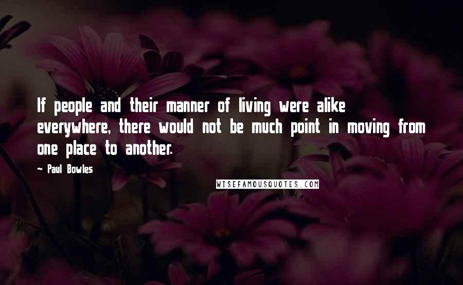 Paul Bowles Quotes: If people and their manner of living were alike everywhere, there would not be much point in moving from one place to another.