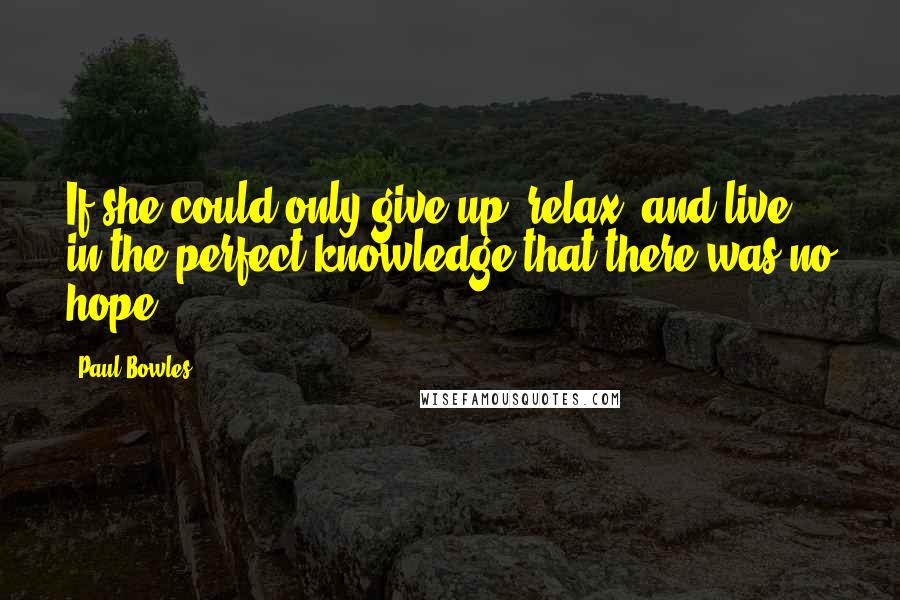 Paul Bowles Quotes: If she could only give up, relax, and live in the perfect knowledge that there was no hope.