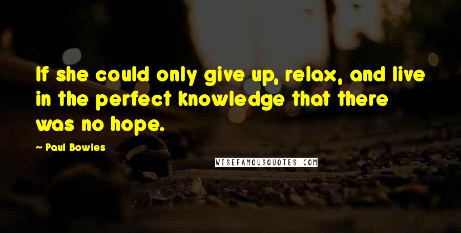 Paul Bowles Quotes: If she could only give up, relax, and live in the perfect knowledge that there was no hope.