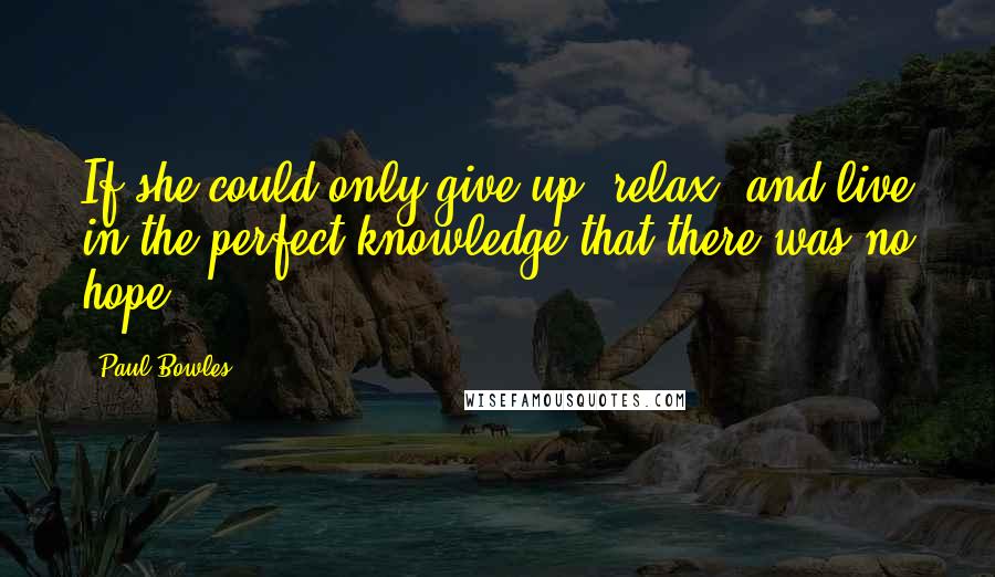 Paul Bowles Quotes: If she could only give up, relax, and live in the perfect knowledge that there was no hope.