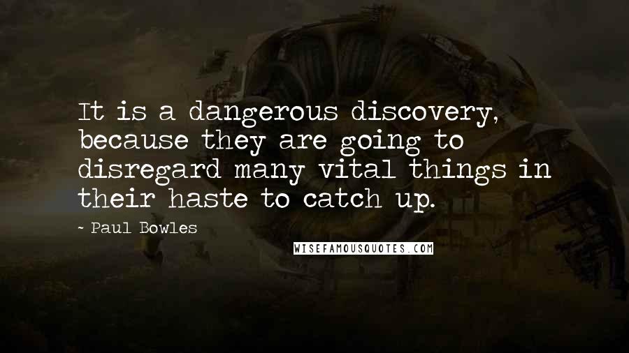 Paul Bowles Quotes: It is a dangerous discovery, because they are going to disregard many vital things in their haste to catch up.