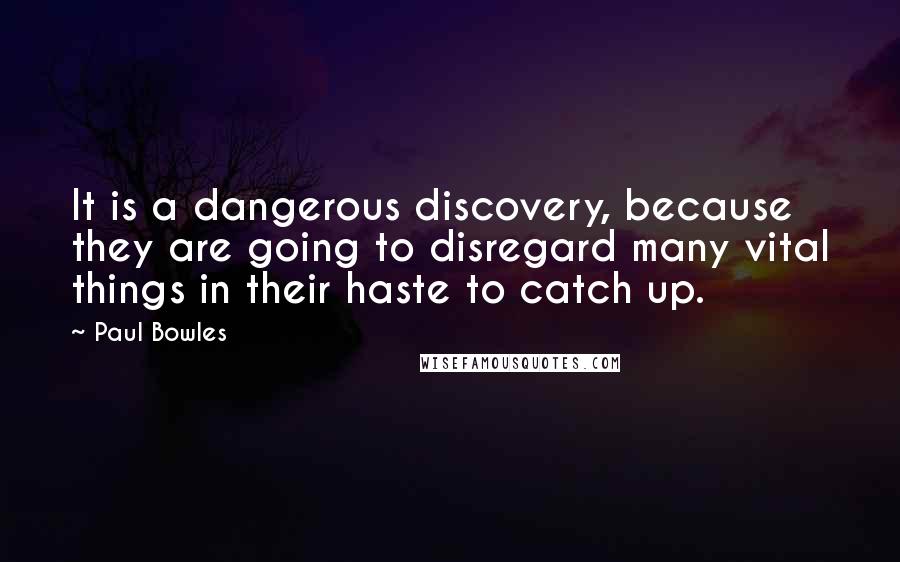 Paul Bowles Quotes: It is a dangerous discovery, because they are going to disregard many vital things in their haste to catch up.