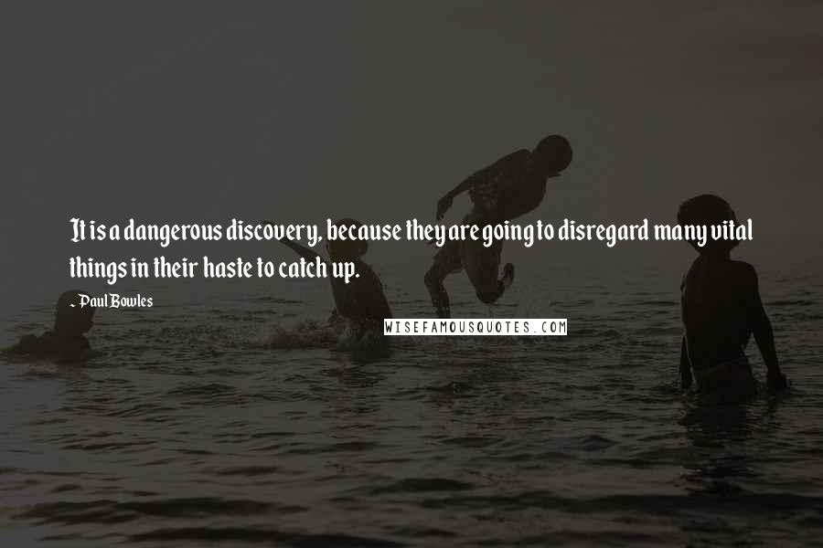 Paul Bowles Quotes: It is a dangerous discovery, because they are going to disregard many vital things in their haste to catch up.