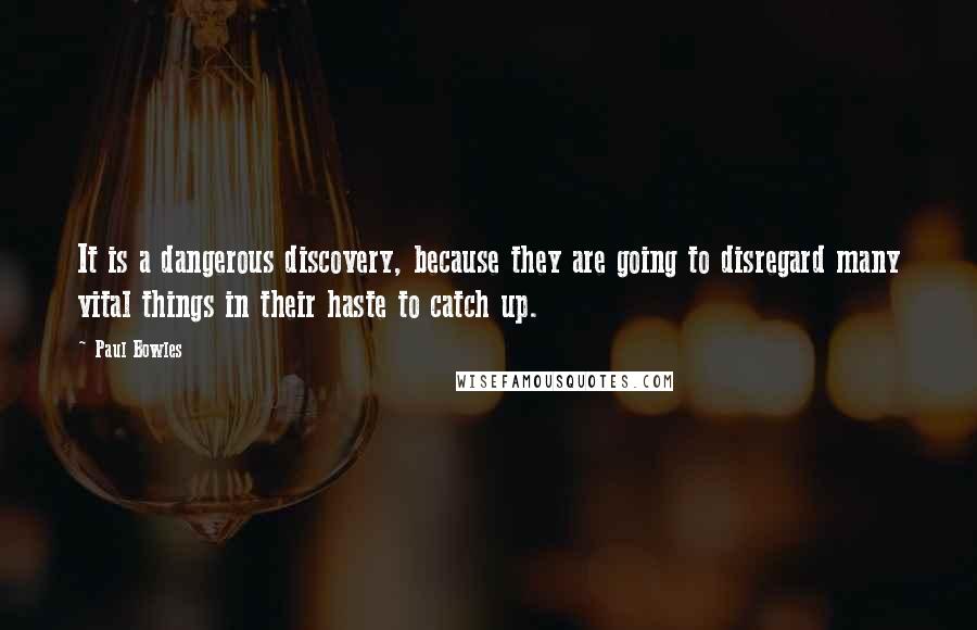 Paul Bowles Quotes: It is a dangerous discovery, because they are going to disregard many vital things in their haste to catch up.