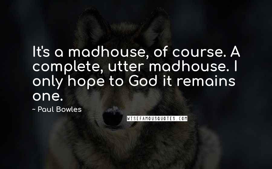 Paul Bowles Quotes: It's a madhouse, of course. A complete, utter madhouse. I only hope to God it remains one.