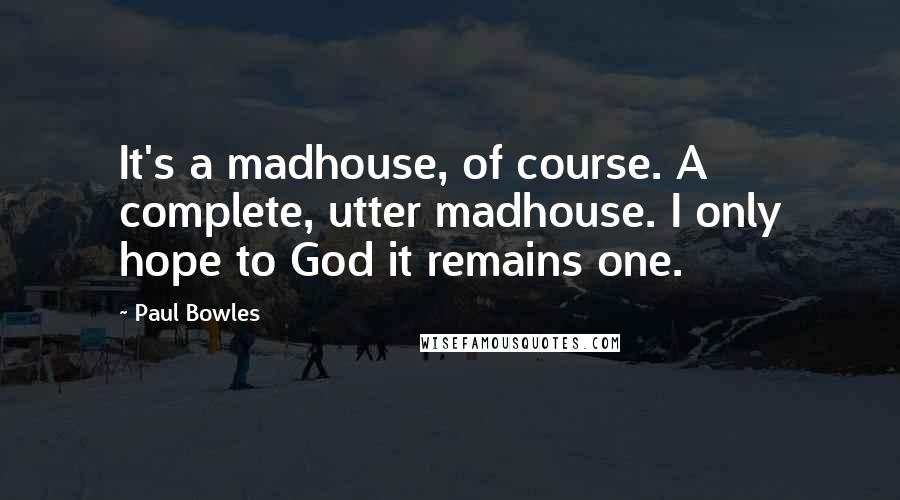 Paul Bowles Quotes: It's a madhouse, of course. A complete, utter madhouse. I only hope to God it remains one.