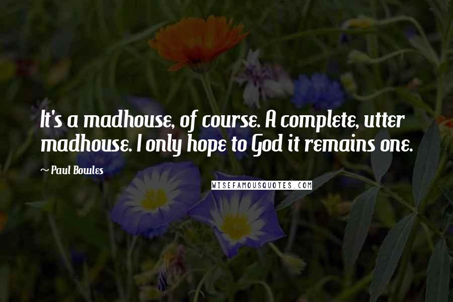 Paul Bowles Quotes: It's a madhouse, of course. A complete, utter madhouse. I only hope to God it remains one.