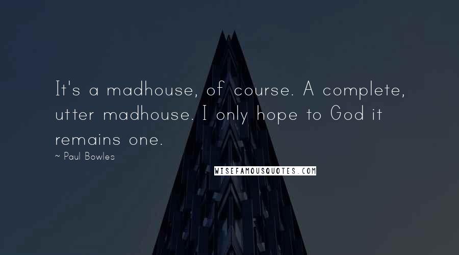 Paul Bowles Quotes: It's a madhouse, of course. A complete, utter madhouse. I only hope to God it remains one.