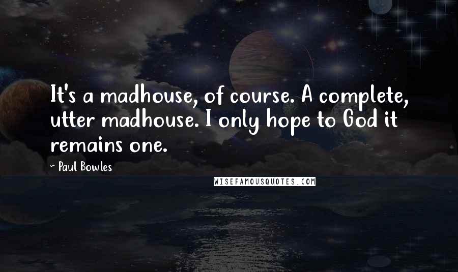 Paul Bowles Quotes: It's a madhouse, of course. A complete, utter madhouse. I only hope to God it remains one.