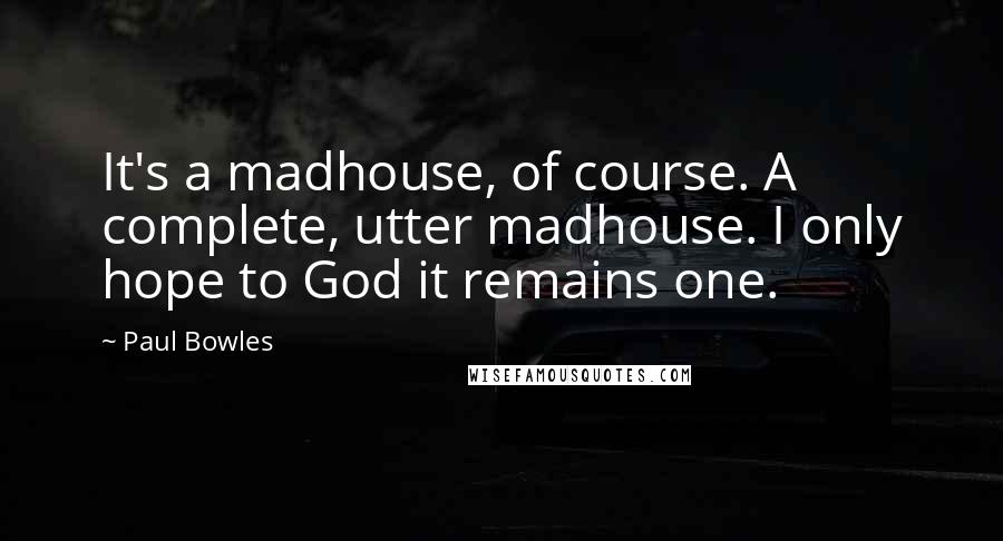 Paul Bowles Quotes: It's a madhouse, of course. A complete, utter madhouse. I only hope to God it remains one.