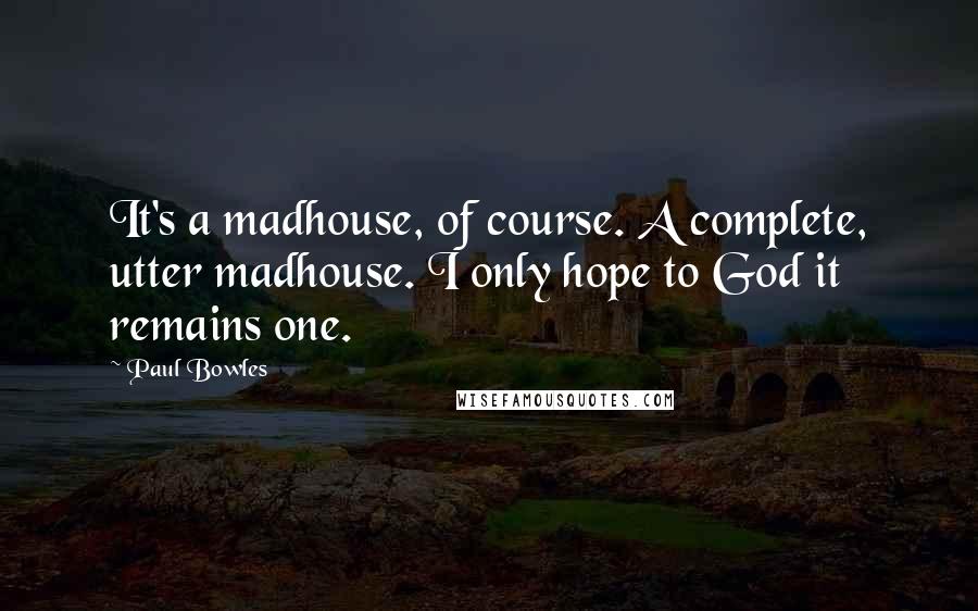 Paul Bowles Quotes: It's a madhouse, of course. A complete, utter madhouse. I only hope to God it remains one.