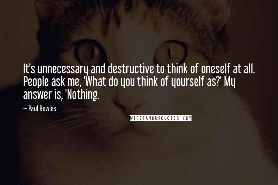 Paul Bowles Quotes: It's unnecessary and destructive to think of oneself at all. People ask me, 'What do you think of yourself as?' My answer is, 'Nothing.