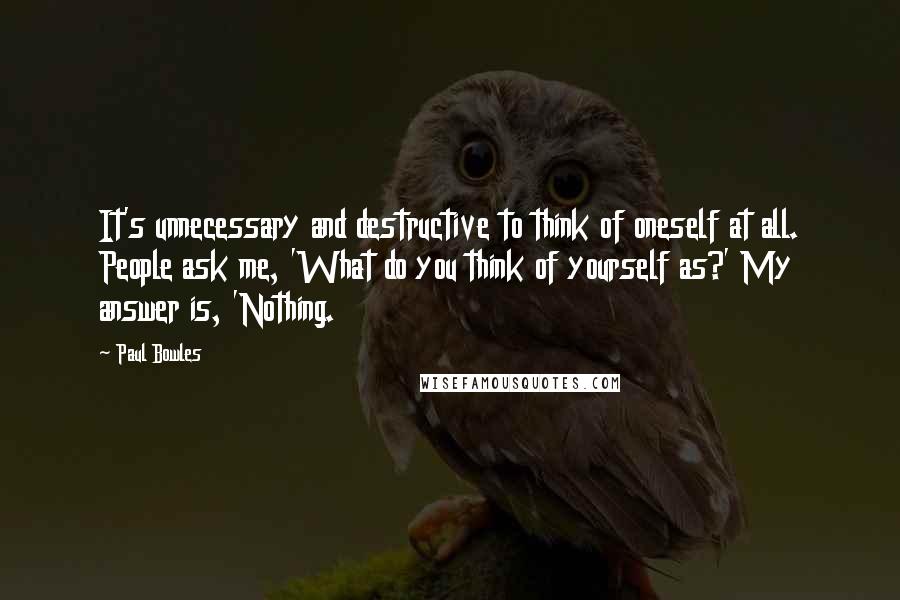 Paul Bowles Quotes: It's unnecessary and destructive to think of oneself at all. People ask me, 'What do you think of yourself as?' My answer is, 'Nothing.
