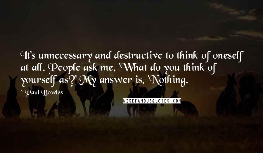 Paul Bowles Quotes: It's unnecessary and destructive to think of oneself at all. People ask me, 'What do you think of yourself as?' My answer is, 'Nothing.