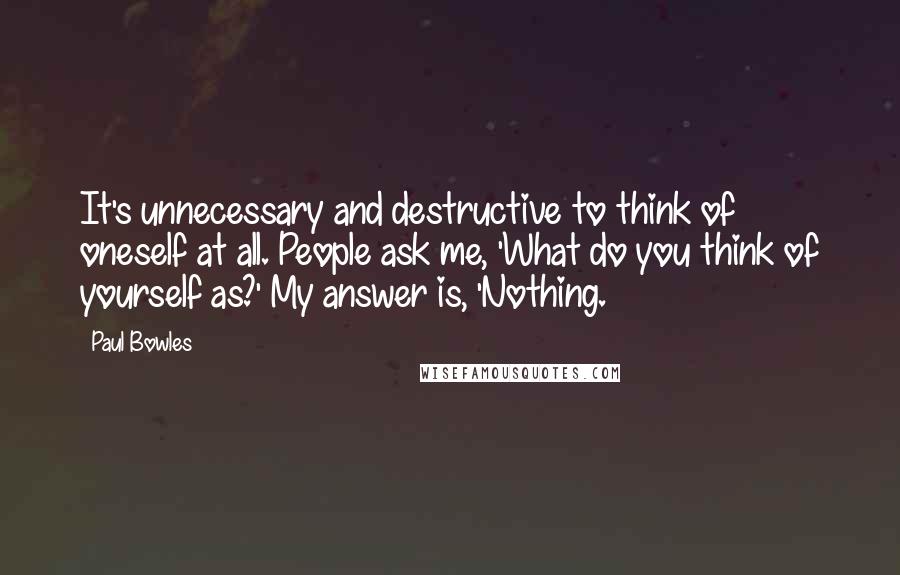 Paul Bowles Quotes: It's unnecessary and destructive to think of oneself at all. People ask me, 'What do you think of yourself as?' My answer is, 'Nothing.