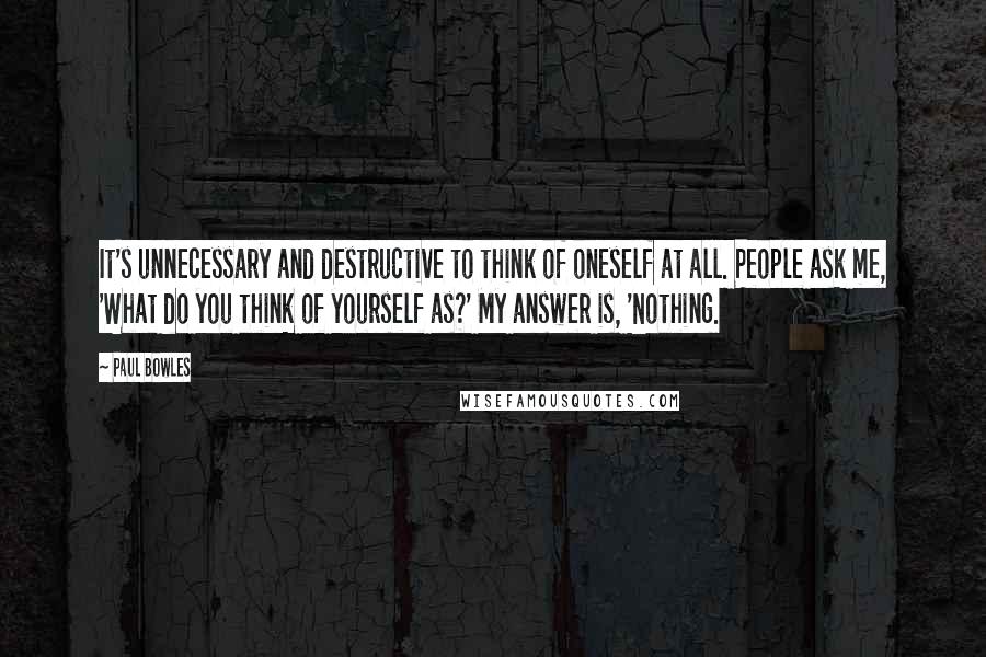 Paul Bowles Quotes: It's unnecessary and destructive to think of oneself at all. People ask me, 'What do you think of yourself as?' My answer is, 'Nothing.