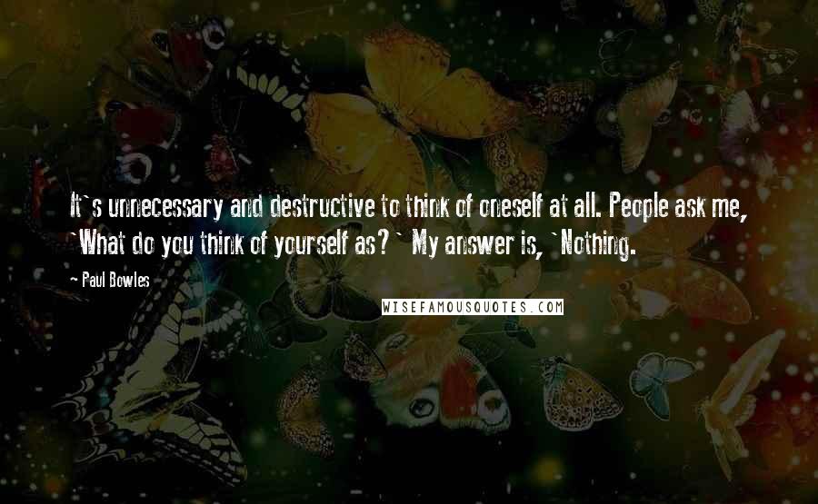 Paul Bowles Quotes: It's unnecessary and destructive to think of oneself at all. People ask me, 'What do you think of yourself as?' My answer is, 'Nothing.
