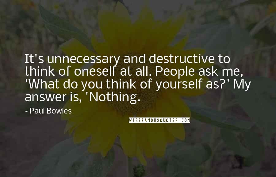 Paul Bowles Quotes: It's unnecessary and destructive to think of oneself at all. People ask me, 'What do you think of yourself as?' My answer is, 'Nothing.