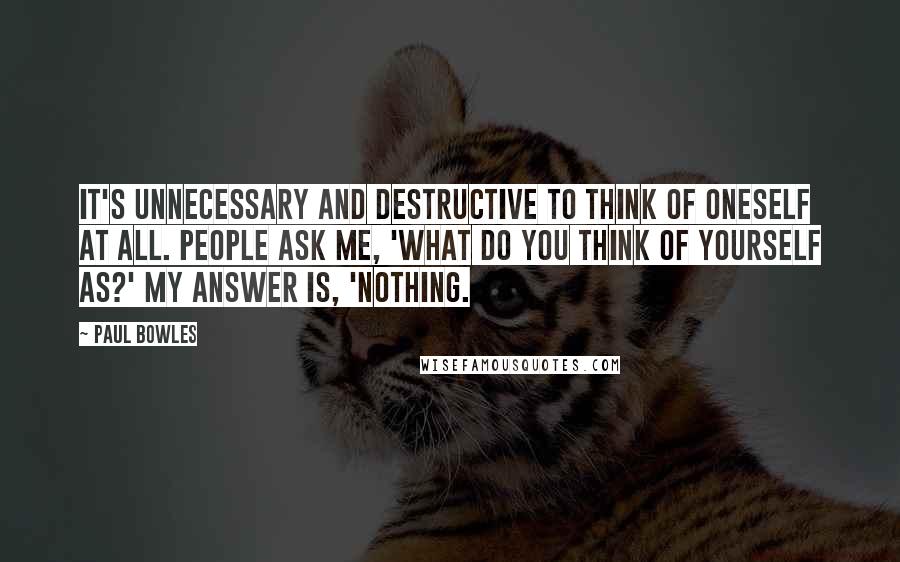 Paul Bowles Quotes: It's unnecessary and destructive to think of oneself at all. People ask me, 'What do you think of yourself as?' My answer is, 'Nothing.