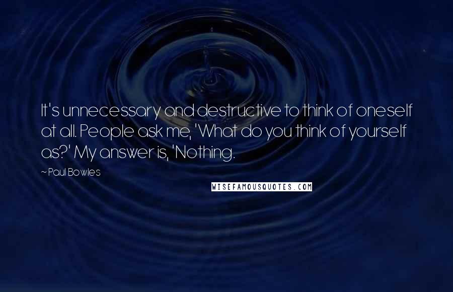 Paul Bowles Quotes: It's unnecessary and destructive to think of oneself at all. People ask me, 'What do you think of yourself as?' My answer is, 'Nothing.