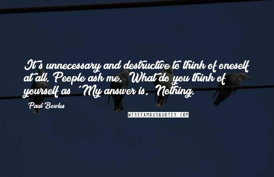 Paul Bowles Quotes: It's unnecessary and destructive to think of oneself at all. People ask me, 'What do you think of yourself as?' My answer is, 'Nothing.