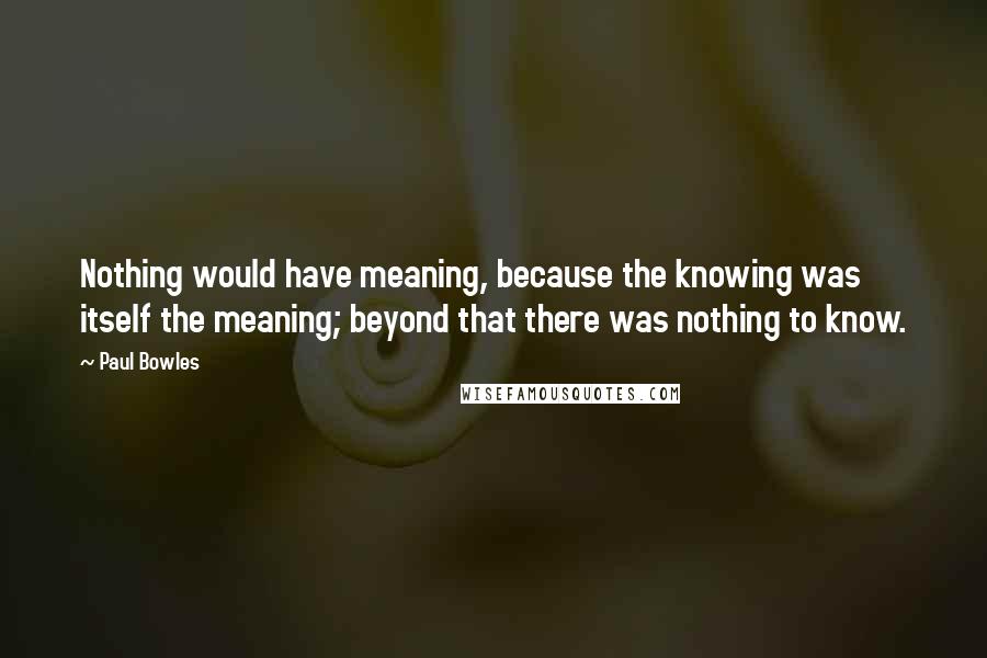 Paul Bowles Quotes: Nothing would have meaning, because the knowing was itself the meaning; beyond that there was nothing to know.