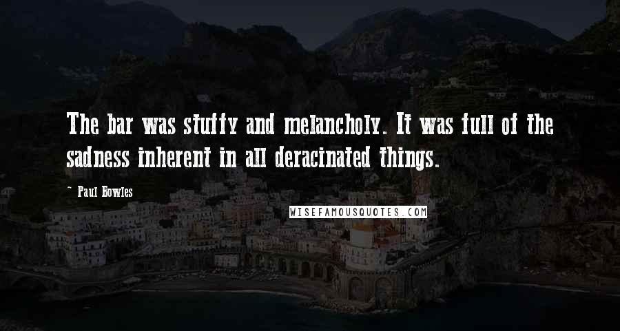 Paul Bowles Quotes: The bar was stuffy and melancholy. It was full of the sadness inherent in all deracinated things.