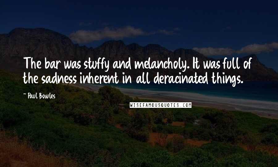 Paul Bowles Quotes: The bar was stuffy and melancholy. It was full of the sadness inherent in all deracinated things.