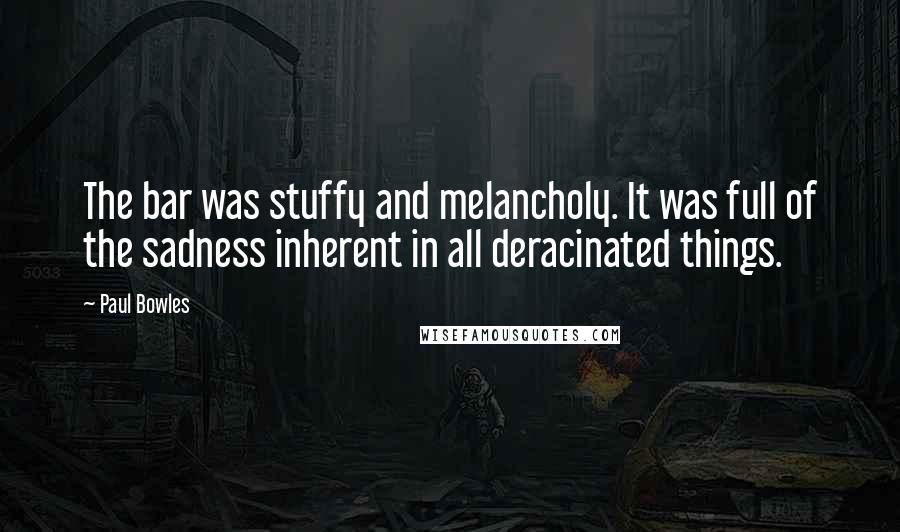 Paul Bowles Quotes: The bar was stuffy and melancholy. It was full of the sadness inherent in all deracinated things.