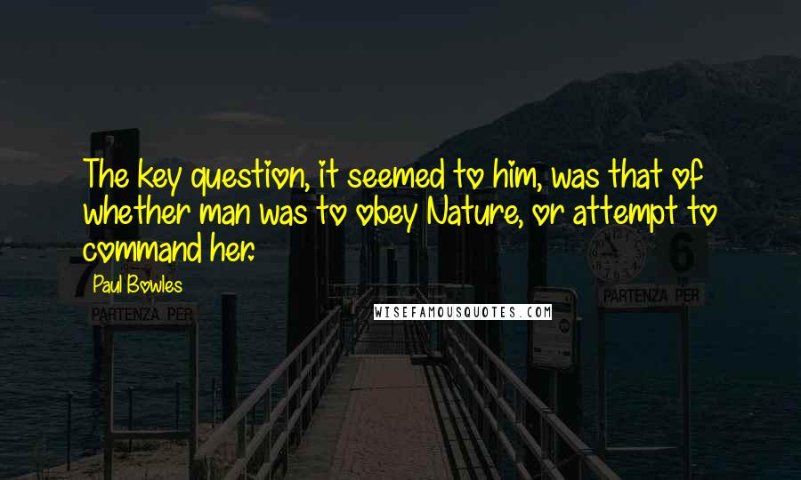 Paul Bowles Quotes: The key question, it seemed to him, was that of whether man was to obey Nature, or attempt to command her.