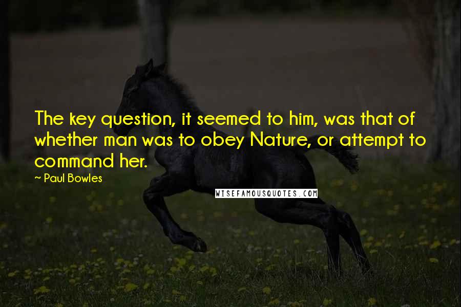 Paul Bowles Quotes: The key question, it seemed to him, was that of whether man was to obey Nature, or attempt to command her.