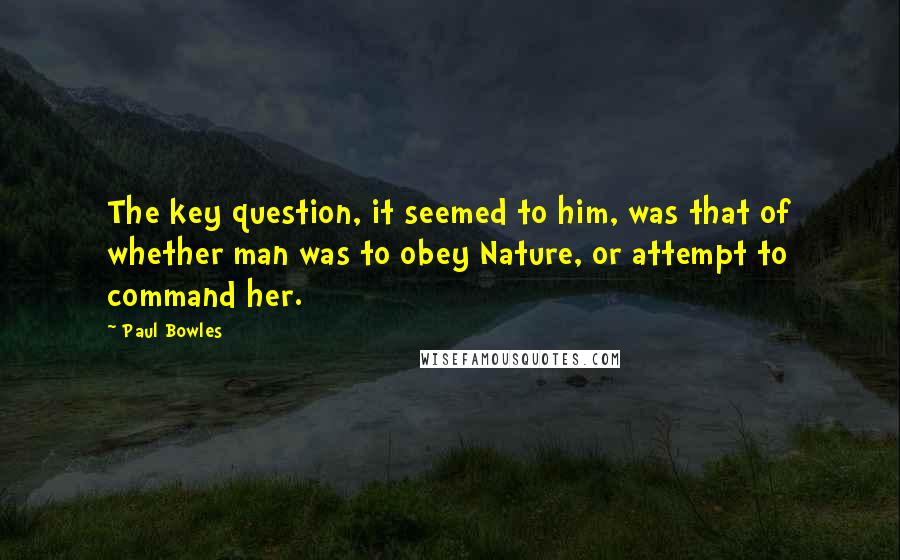 Paul Bowles Quotes: The key question, it seemed to him, was that of whether man was to obey Nature, or attempt to command her.