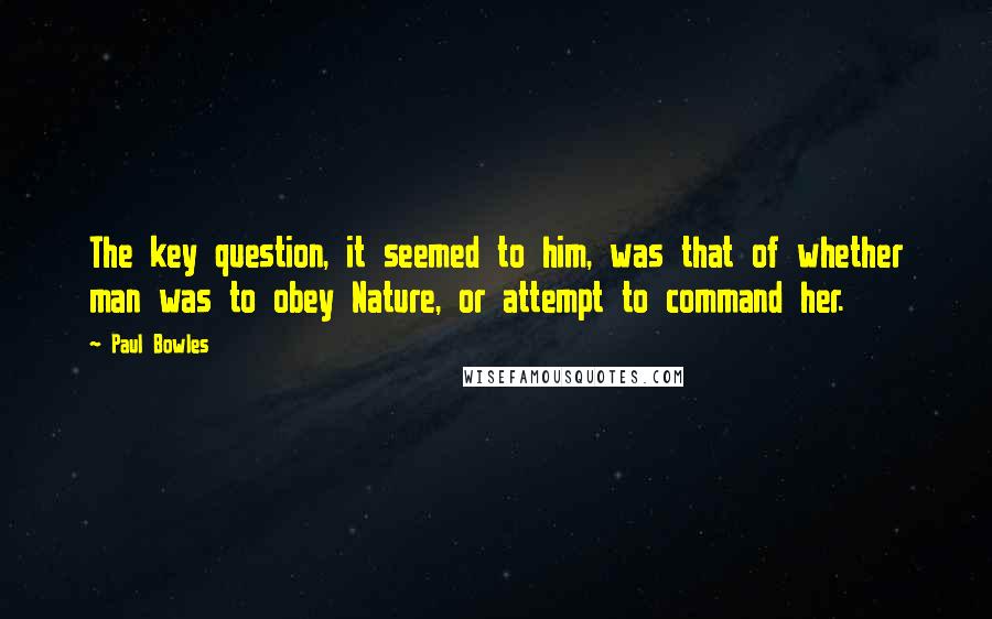 Paul Bowles Quotes: The key question, it seemed to him, was that of whether man was to obey Nature, or attempt to command her.