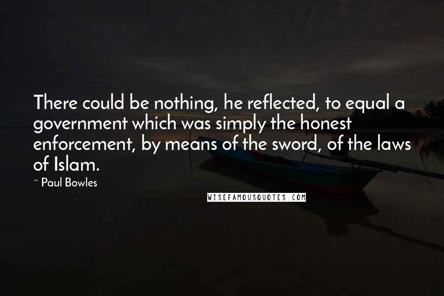 Paul Bowles Quotes: There could be nothing, he reflected, to equal a government which was simply the honest enforcement, by means of the sword, of the laws of Islam.