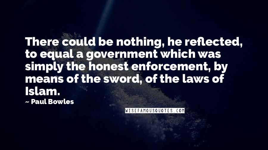 Paul Bowles Quotes: There could be nothing, he reflected, to equal a government which was simply the honest enforcement, by means of the sword, of the laws of Islam.