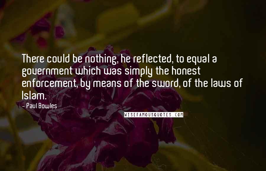 Paul Bowles Quotes: There could be nothing, he reflected, to equal a government which was simply the honest enforcement, by means of the sword, of the laws of Islam.