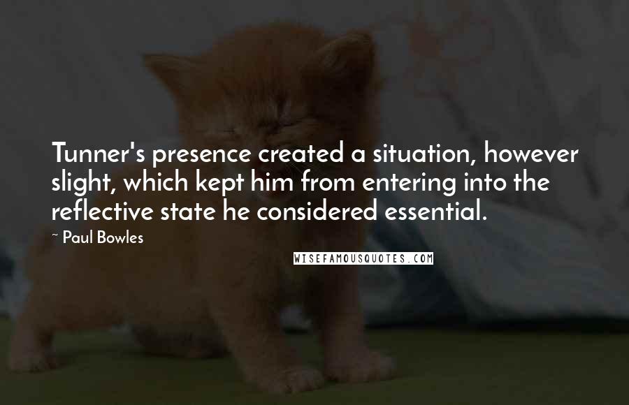 Paul Bowles Quotes: Tunner's presence created a situation, however slight, which kept him from entering into the reflective state he considered essential.