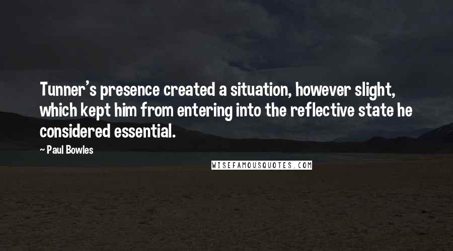 Paul Bowles Quotes: Tunner's presence created a situation, however slight, which kept him from entering into the reflective state he considered essential.