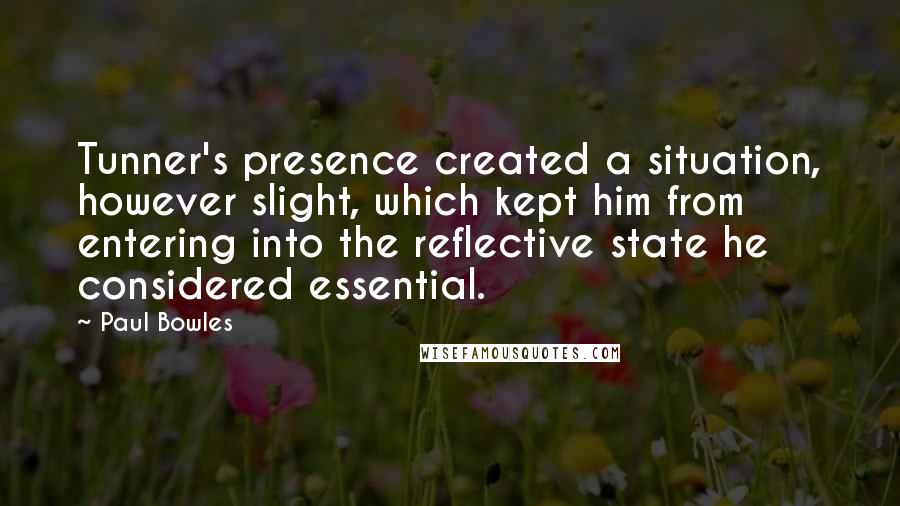 Paul Bowles Quotes: Tunner's presence created a situation, however slight, which kept him from entering into the reflective state he considered essential.