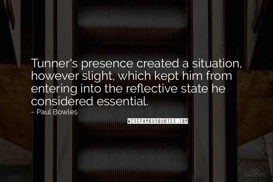 Paul Bowles Quotes: Tunner's presence created a situation, however slight, which kept him from entering into the reflective state he considered essential.