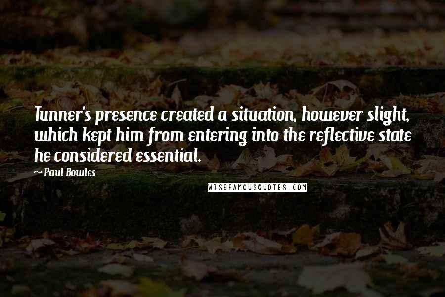 Paul Bowles Quotes: Tunner's presence created a situation, however slight, which kept him from entering into the reflective state he considered essential.