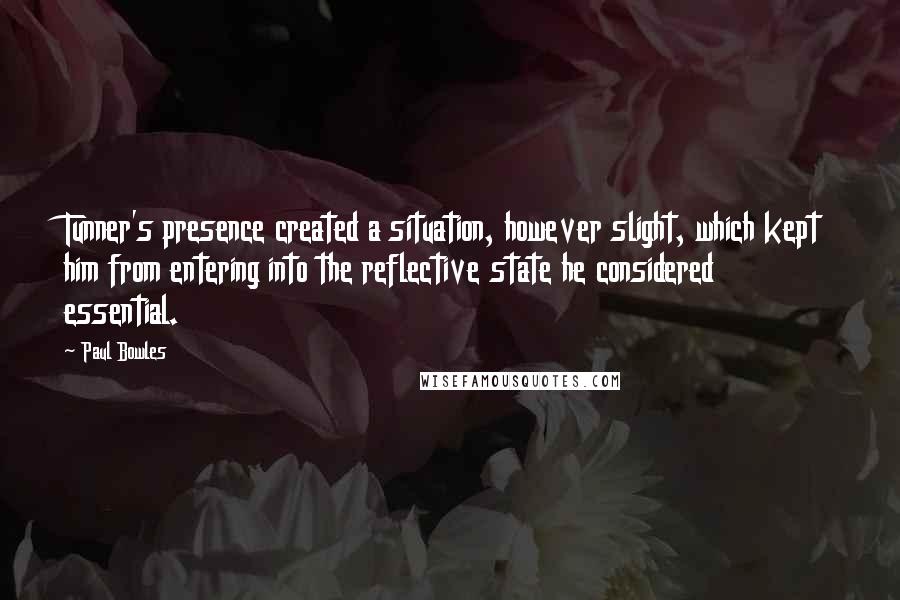 Paul Bowles Quotes: Tunner's presence created a situation, however slight, which kept him from entering into the reflective state he considered essential.