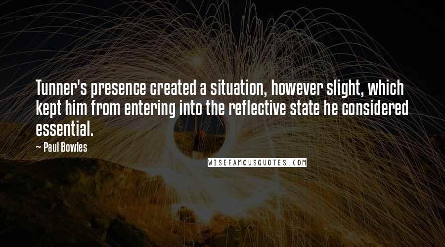 Paul Bowles Quotes: Tunner's presence created a situation, however slight, which kept him from entering into the reflective state he considered essential.