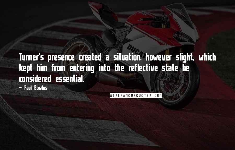 Paul Bowles Quotes: Tunner's presence created a situation, however slight, which kept him from entering into the reflective state he considered essential.