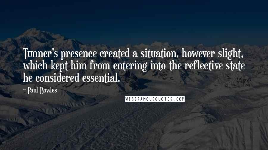 Paul Bowles Quotes: Tunner's presence created a situation, however slight, which kept him from entering into the reflective state he considered essential.